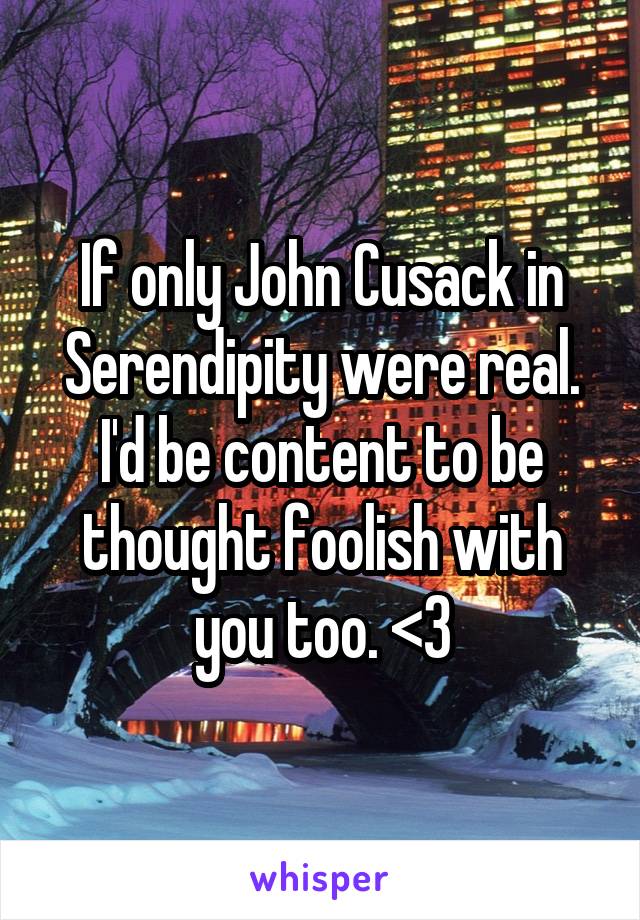 If only John Cusack in Serendipity were real. I'd be content to be thought foolish with you too. <3