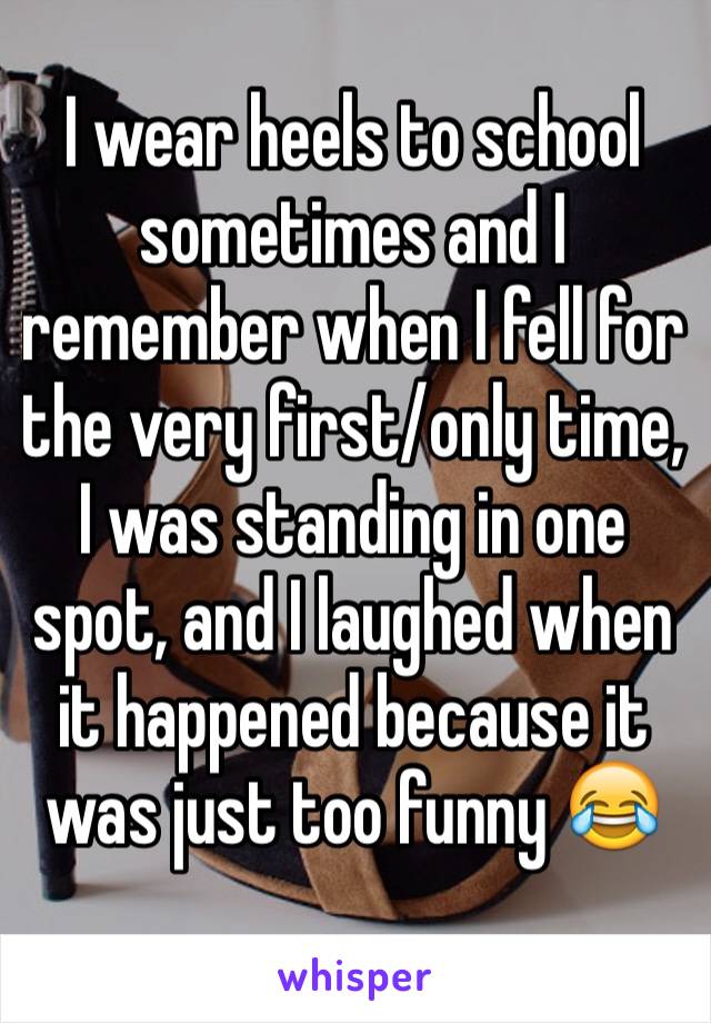 I wear heels to school sometimes and I remember when I fell for the very first/only time, I was standing in one spot, and I laughed when it happened because it was just too funny 😂