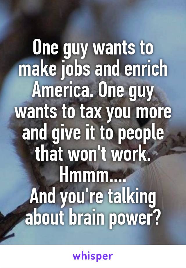 One guy wants to make jobs and enrich America. One guy wants to tax you more and give it to people that won't work. Hmmm....
And you're talking about brain power?