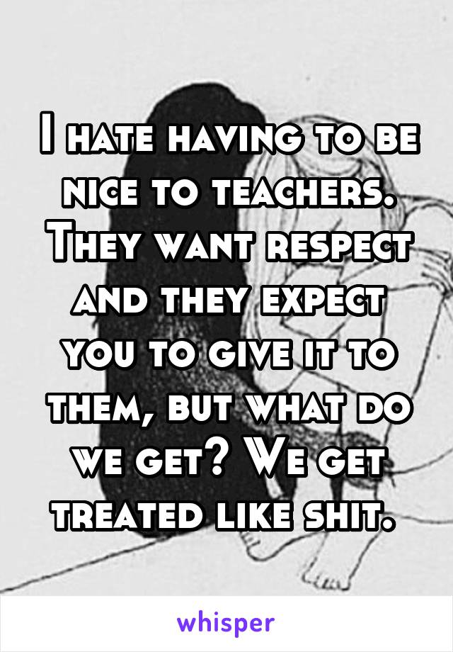 I hate having to be nice to teachers. They want respect and they expect you to give it to them, but what do we get? We get treated like shit. 
