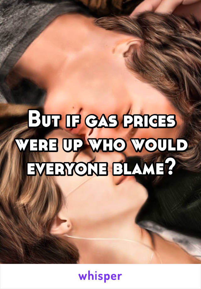 But if gas prices were up who would everyone blame?