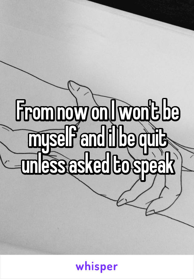 From now on I won't be myself and il be quit unless asked to speak