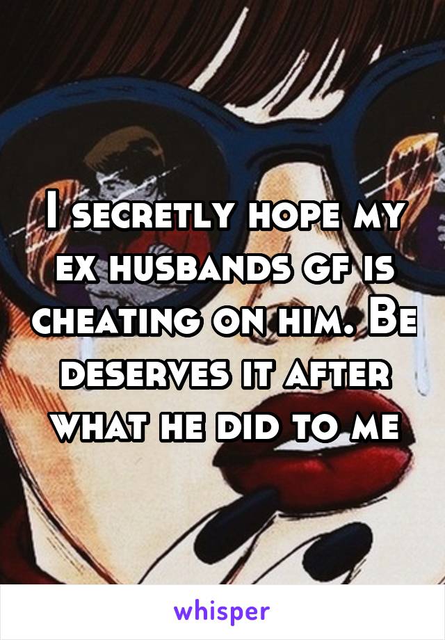 I secretly hope my ex husbands gf is cheating on him. Be deserves it after what he did to me