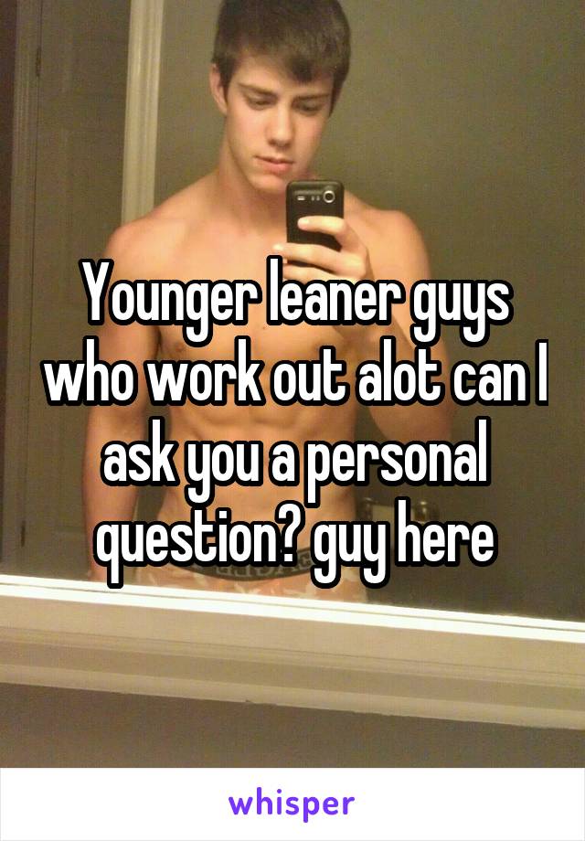 Younger leaner guys who work out alot can I ask you a personal question? guy here