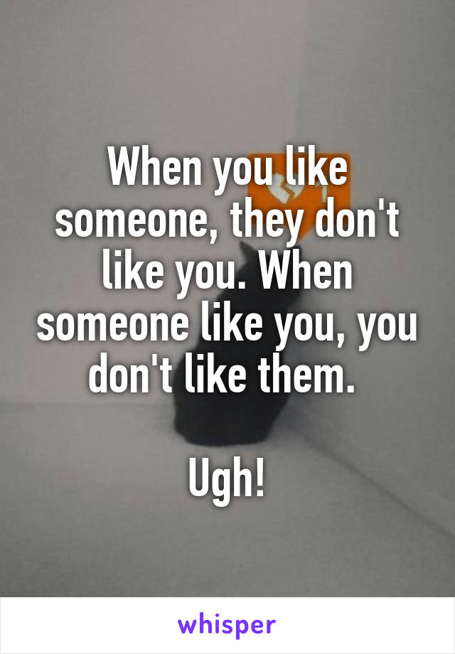 When you like someone, they don't like you. When someone like you, you don't like them. 

Ugh!