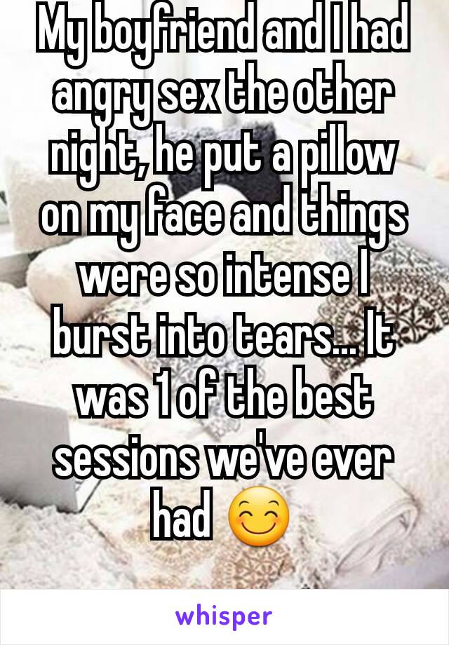 My boyfriend and I had angry sex the other night, he put a pillow on my face and things were so intense I burst into tears... It was 1 of the best sessions we've ever had 😊