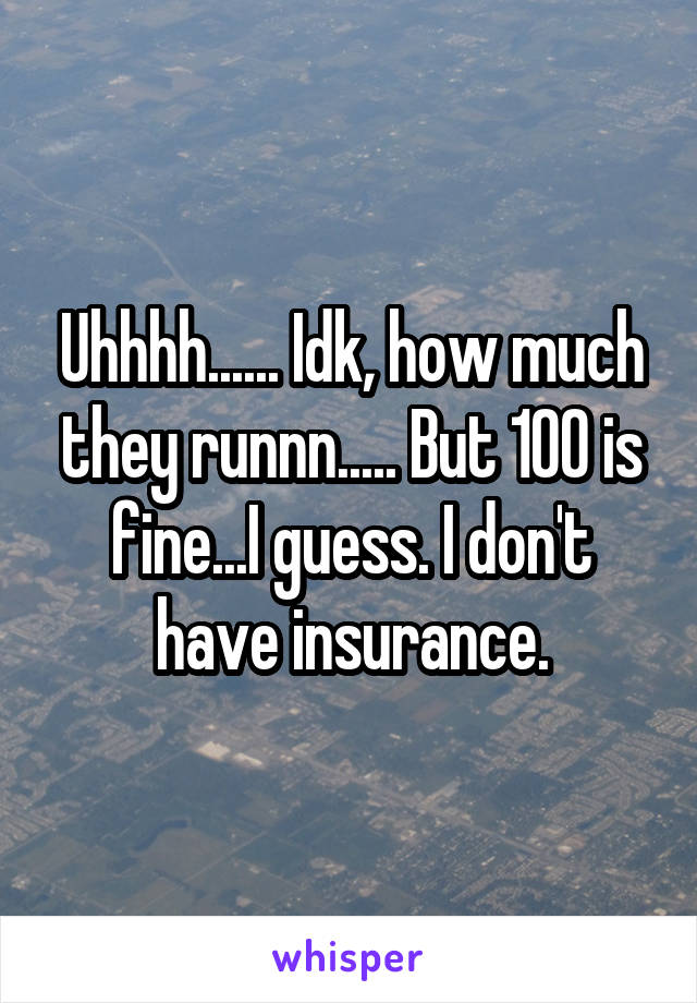 Uhhhh...... Idk, how much they runnn..... But 100 is fine...I guess. I don't have insurance.