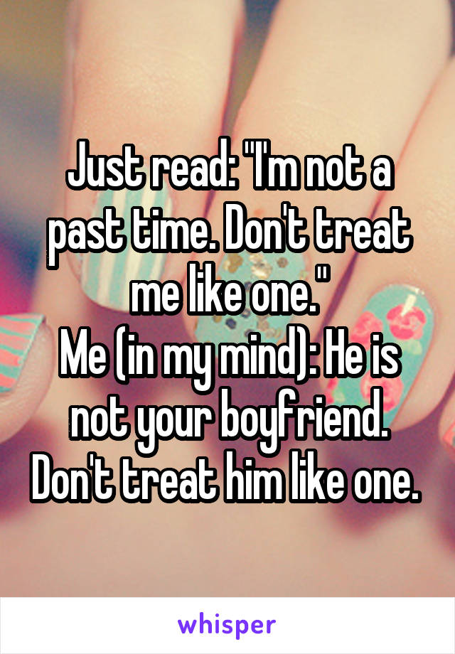 Just read: "I'm not a past time. Don't treat me like one."
Me (in my mind): He is not your boyfriend. Don't treat him like one. 
