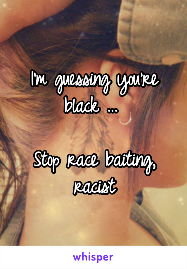 I'm guessing you're black ... 

Stop race baiting, racist