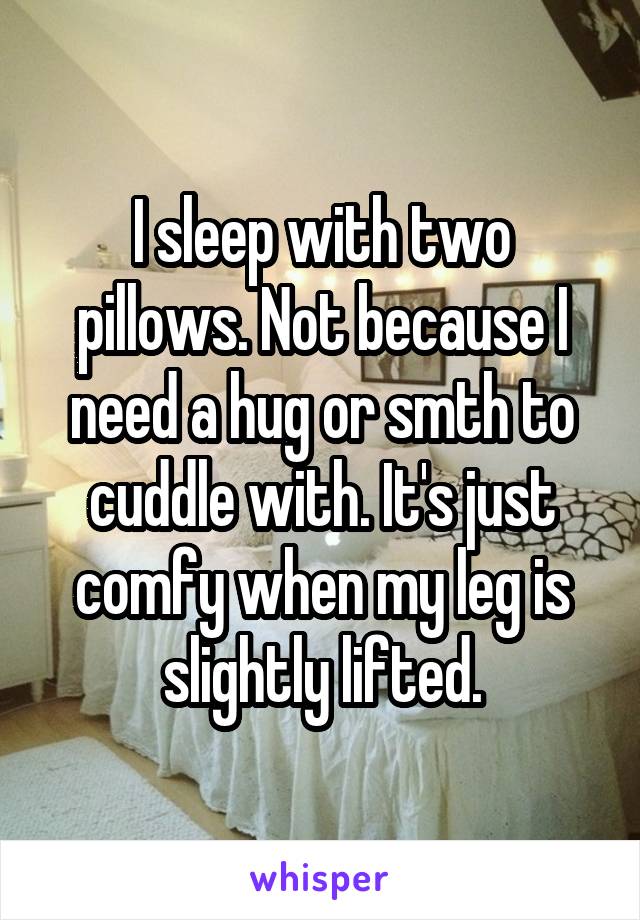 I sleep with two pillows. Not because I need a hug or smth to cuddle with. It's just comfy when my leg is slightly lifted.