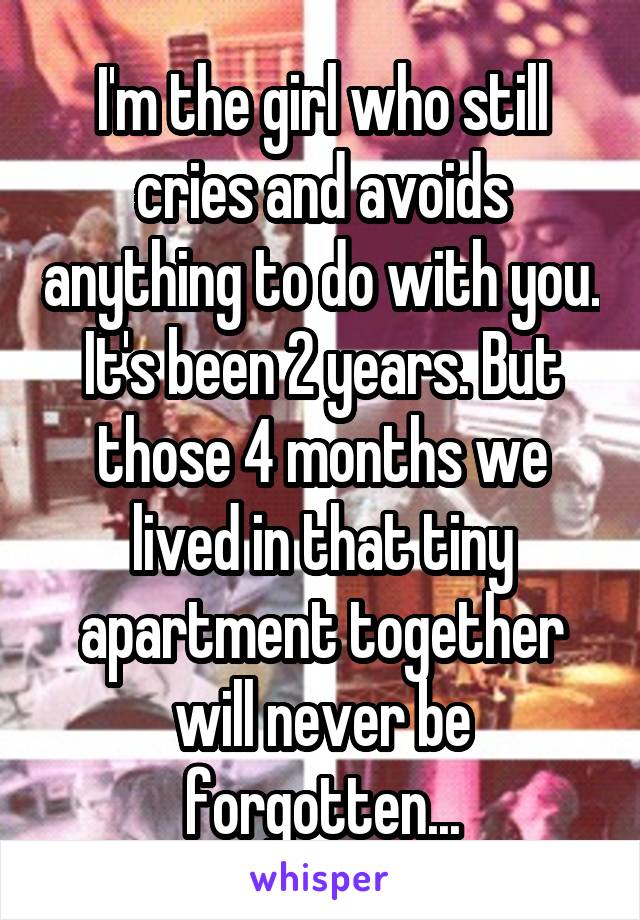 I'm the girl who still cries and avoids anything to do with you. It's been 2 years. But those 4 months we lived in that tiny apartment together will never be forgotten...