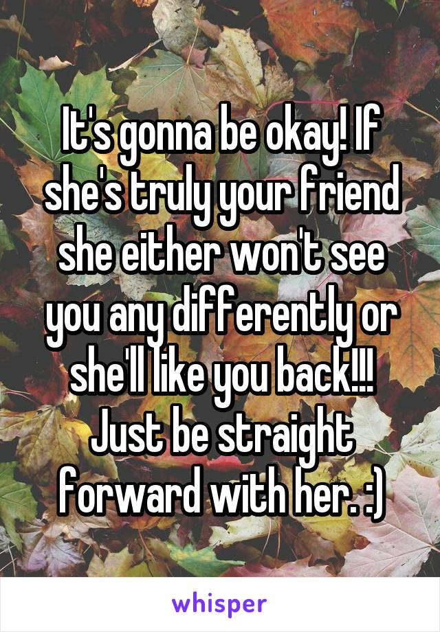 It's gonna be okay! If she's truly your friend she either won't see you any differently or she'll like you back!!! Just be straight forward with her. :)