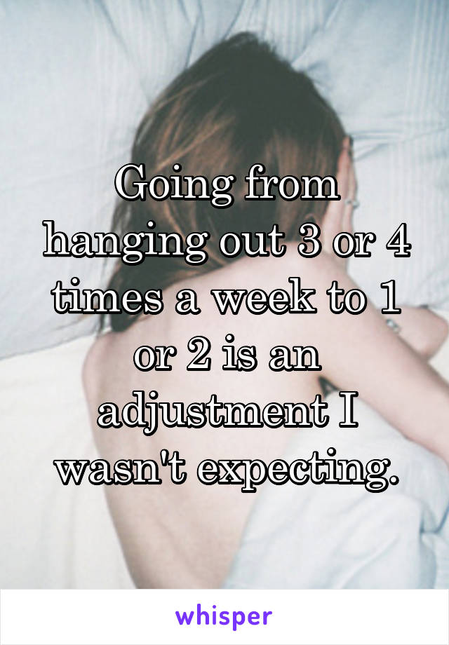 Going from hanging out 3 or 4 times a week to 1 or 2 is an adjustment I wasn't expecting.