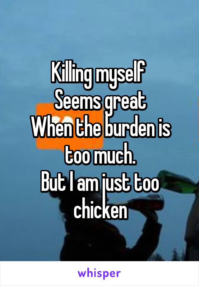 Killing myself 
Seems great
When the burden is too much.
But I am just too chicken