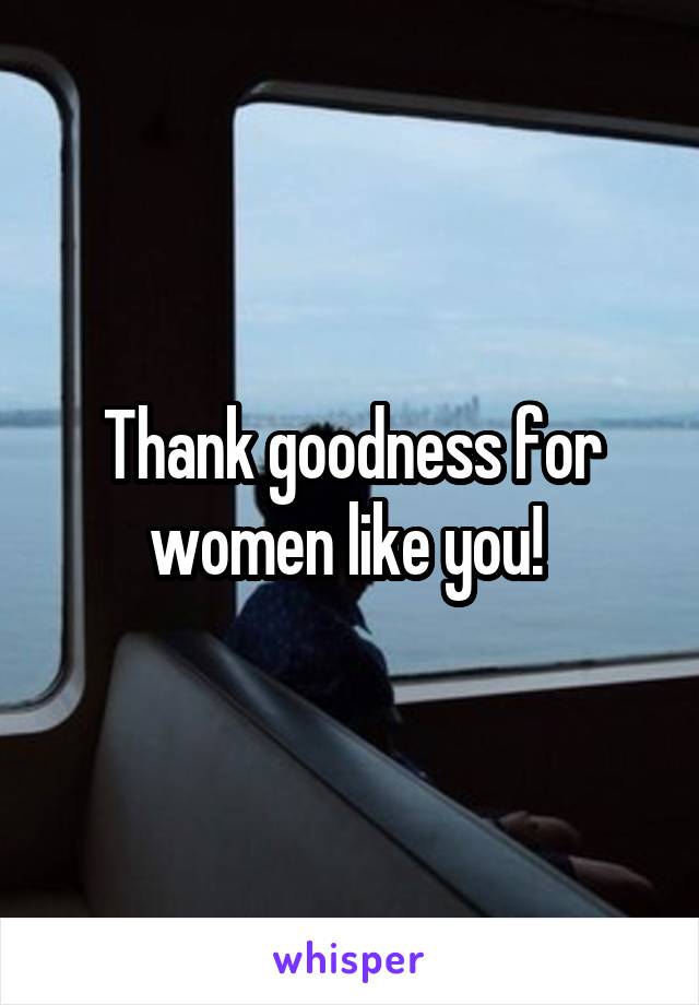 Thank goodness for women like you! 