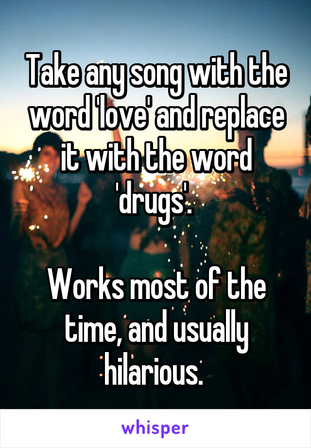 Take any song with the word 'love' and replace it with the word 'drugs'. 

Works most of the time, and usually hilarious. 