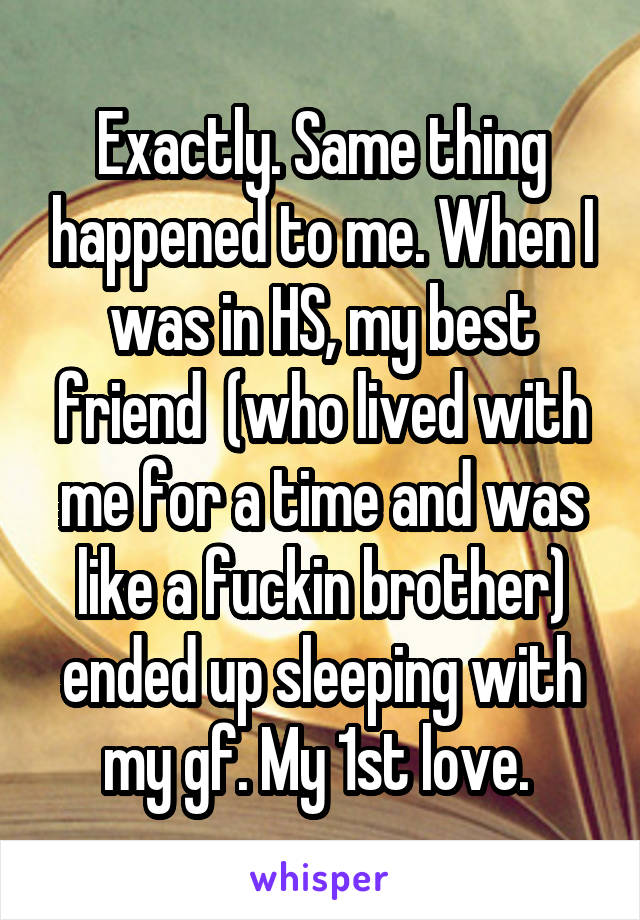 Exactly. Same thing happened to me. When I was in HS, my best friend  (who lived with me for a time and was like a fuckin brother) ended up sleeping with my gf. My 1st love. 