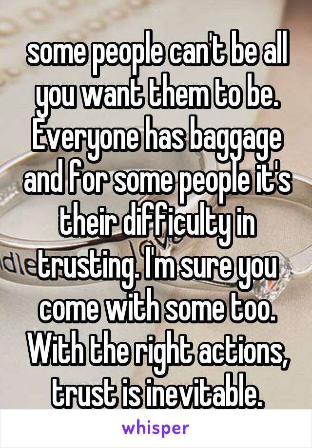 some people can't be all you want them to be. Everyone has baggage and for some people it's their difficulty in trusting. I'm sure you come with some too. With the right actions, trust is inevitable.