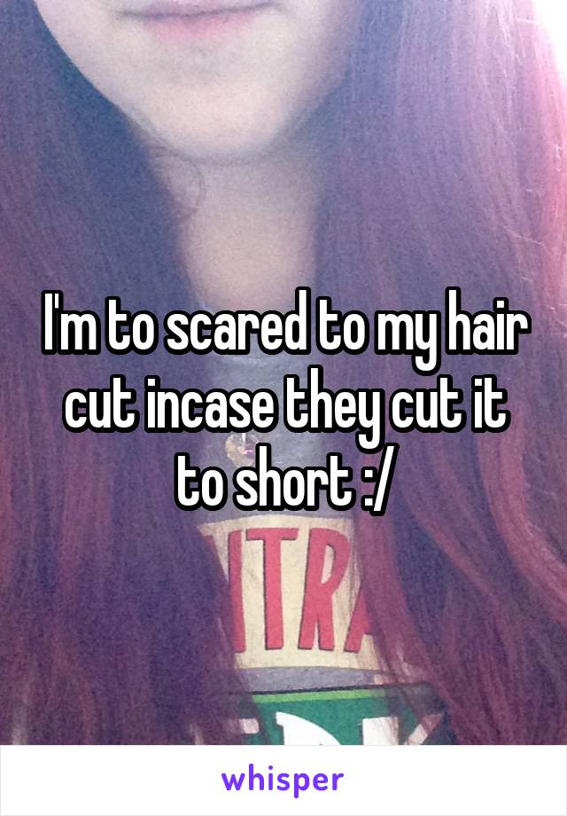 I'm to scared to my hair cut incase they cut it to short :/