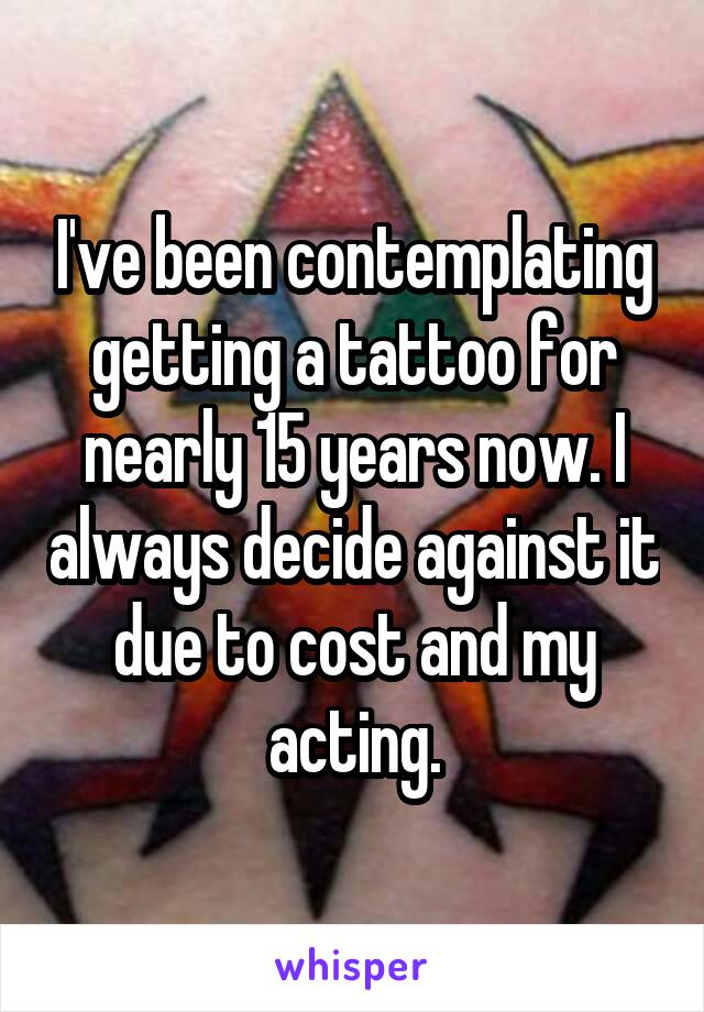 I've been contemplating getting a tattoo for nearly 15 years now. I always decide against it due to cost and my acting.