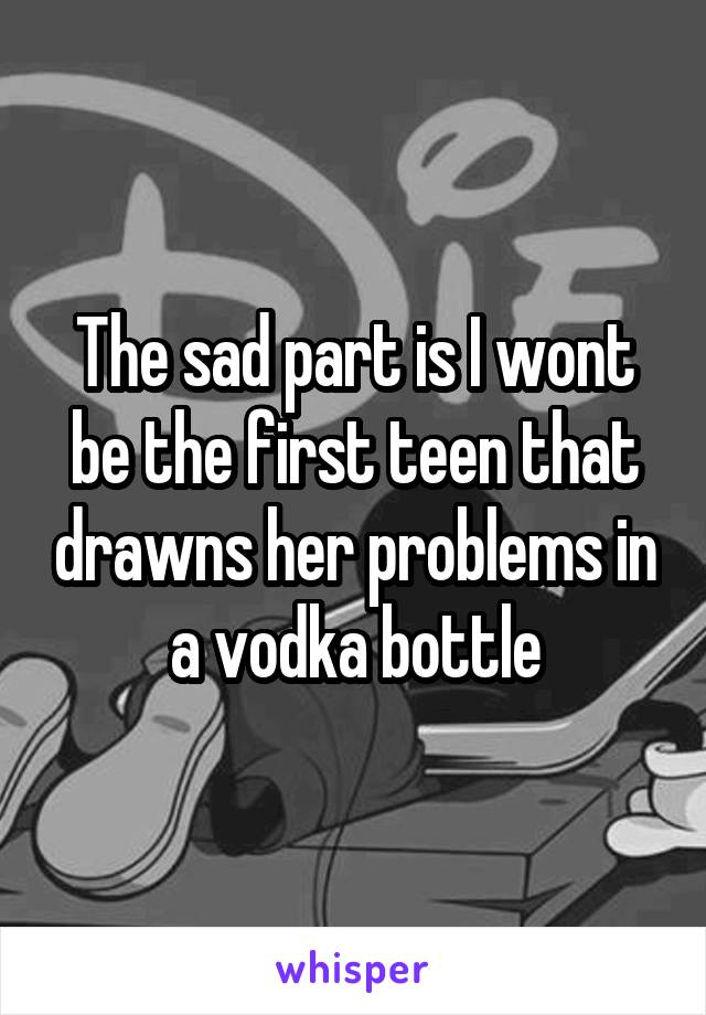 The sad part is I wont be the first teen that drawns her problems in a vodka bottle