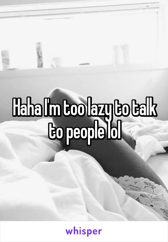 Haha I'm too lazy to talk to people lol