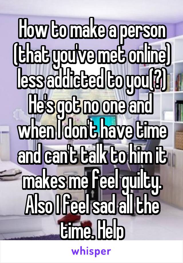 How to make a person (that you've met online) less addicted to you(?)
He's got no one and 
when I don't have time and can't talk to him it makes me feel guilty. Also I feel sad all the time. Help
