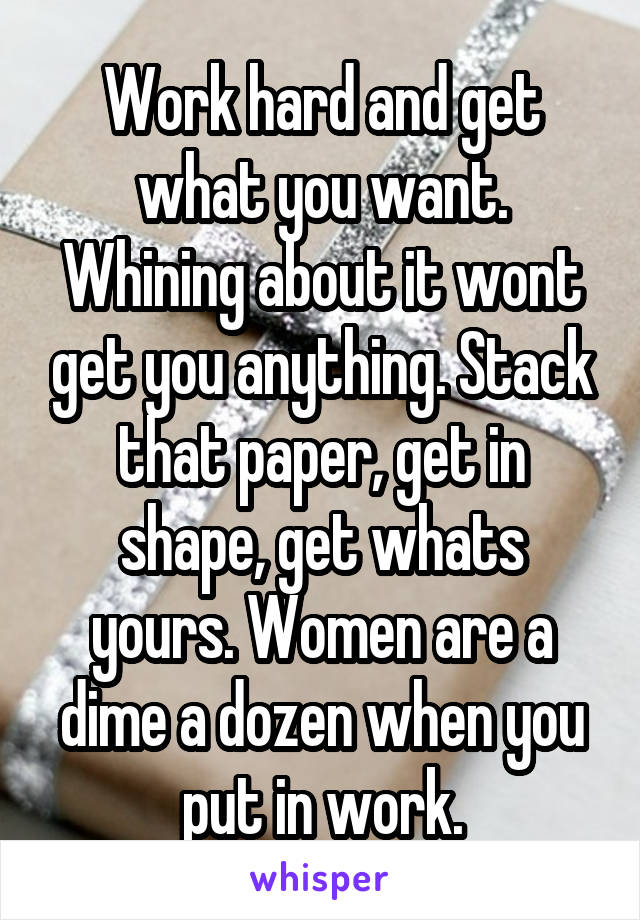 Work hard and get what you want. Whining about it wont get you anything. Stack that paper, get in shape, get whats yours. Women are a dime a dozen when you put in work.