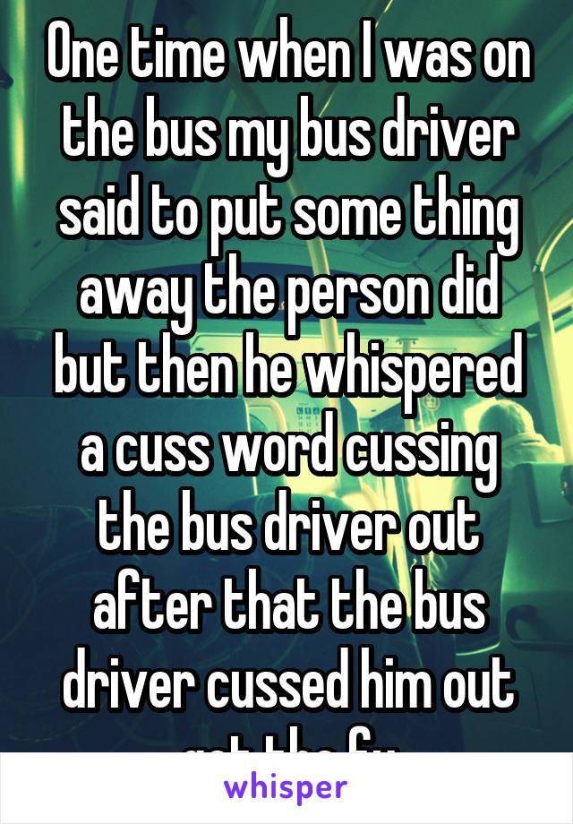 One time when I was on the bus my bus driver said to put some thing away the person did but then he whispered a cuss word cussing the bus driver out after that the bus driver cussed him out get the fu