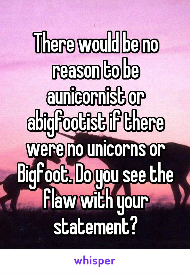 There would be no reason to be aunicornist or abigfootist if there were no unicorns or Bigfoot. Do you see the flaw with your statement?