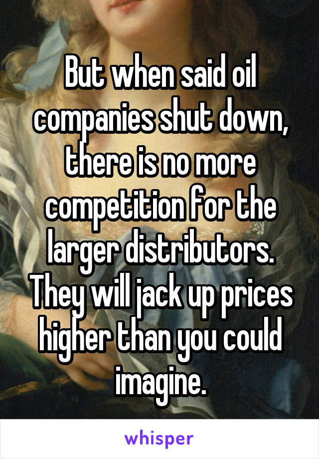 But when said oil companies shut down, there is no more competition for the larger distributors. They will jack up prices higher than you could imagine.