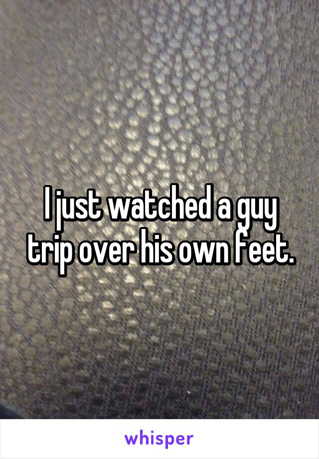 I just watched a guy trip over his own feet.