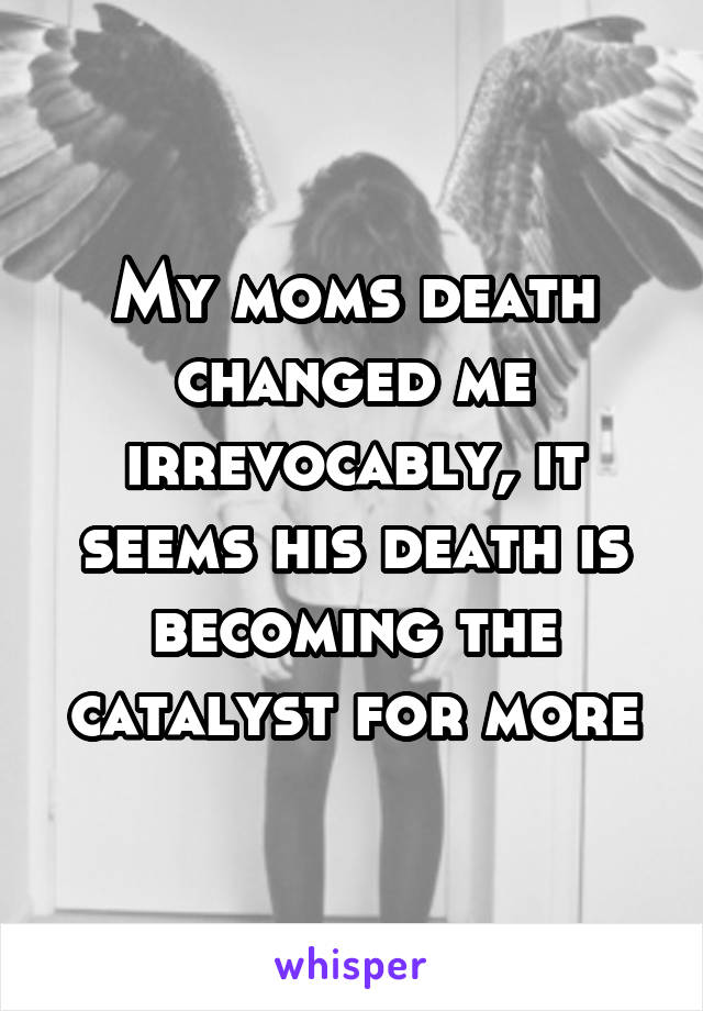 My moms death changed me irrevocably, it seems his death is becoming the catalyst for more