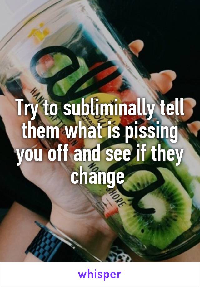 Try to subliminally tell them what is pissing you off and see if they change 