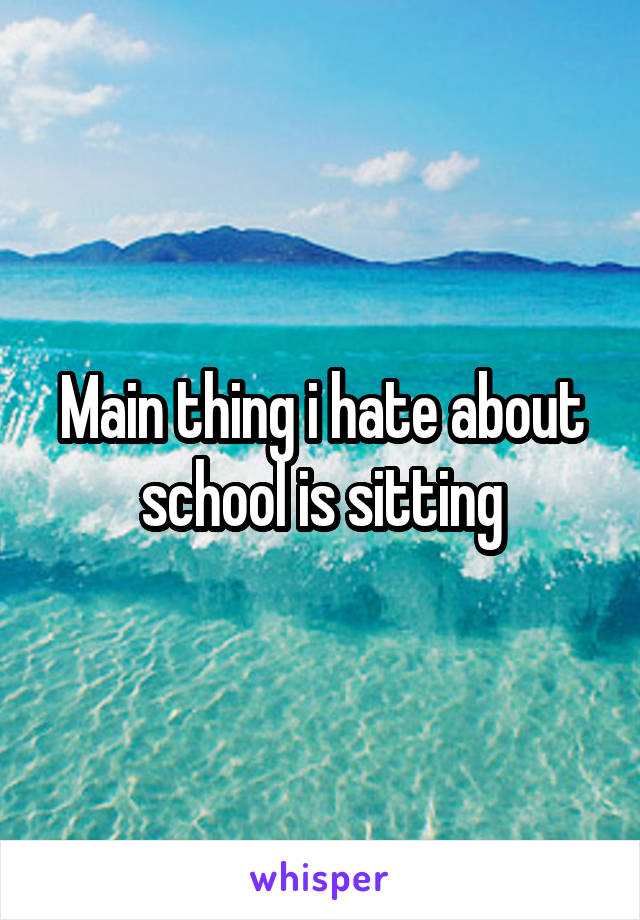 Main thing i hate about school is sitting