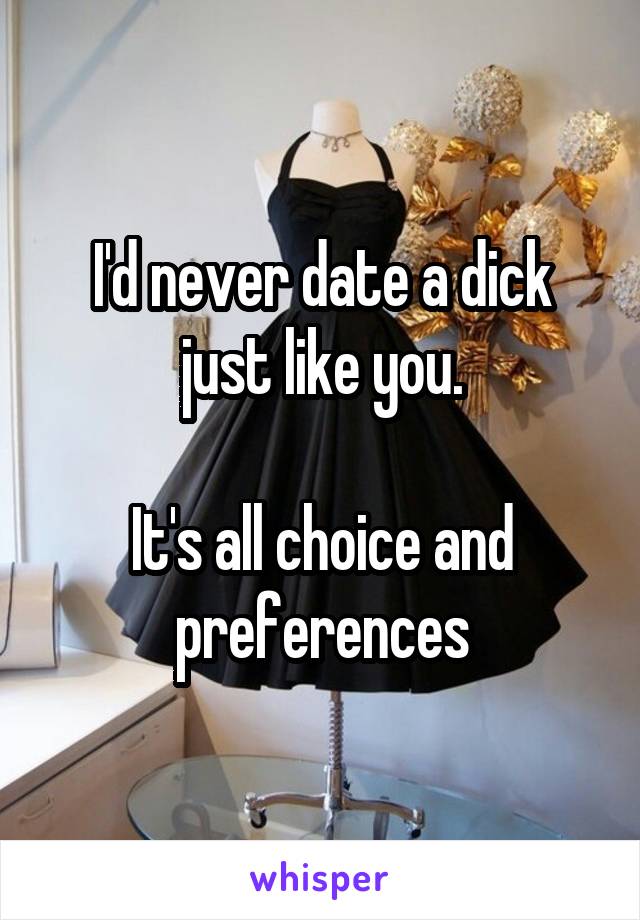 I'd never date a dick just like you.

It's all choice and preferences