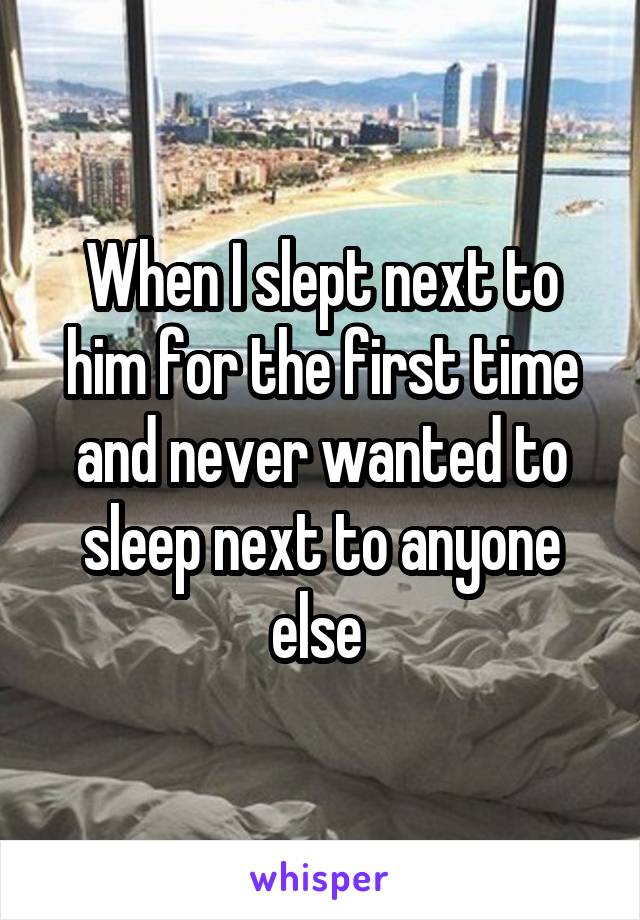 When I slept next to him for the first time and never wanted to sleep next to anyone else 