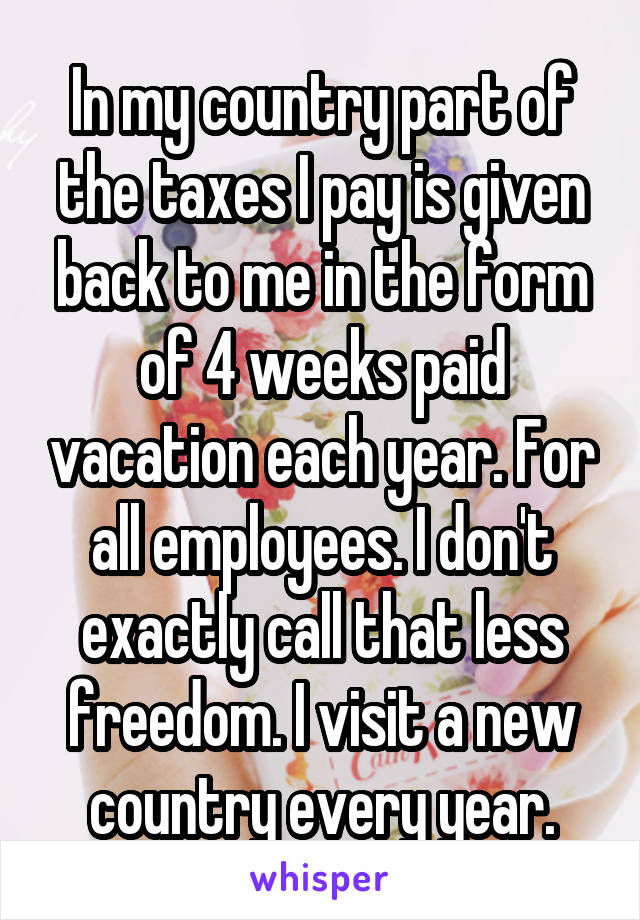 In my country part of the taxes I pay is given back to me in the form of 4 weeks paid vacation each year. For all employees. I don't exactly call that less freedom. I visit a new country every year.