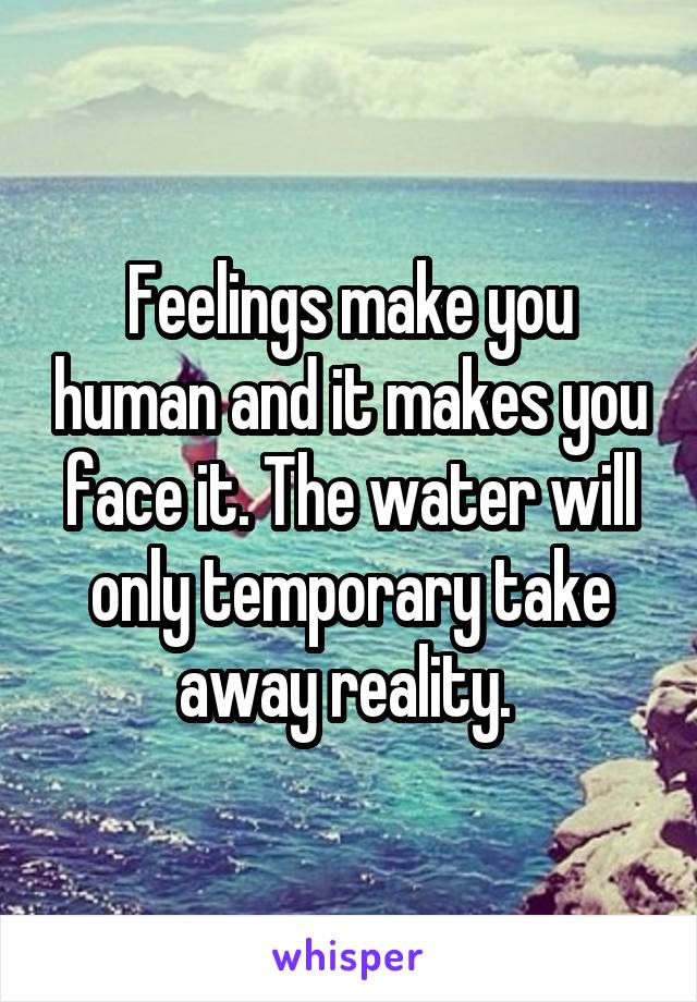 Feelings make you human and it makes you face it. The water will only temporary take away reality. 