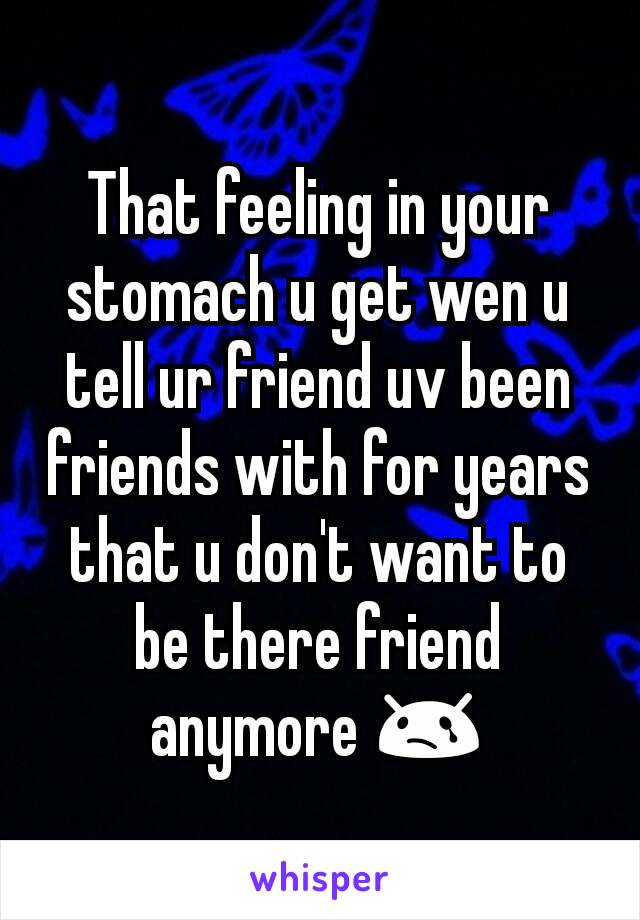 That feeling in your stomach u get wen u tell ur friend uv been friends with for years that u don't want to be there friend anymore 😢