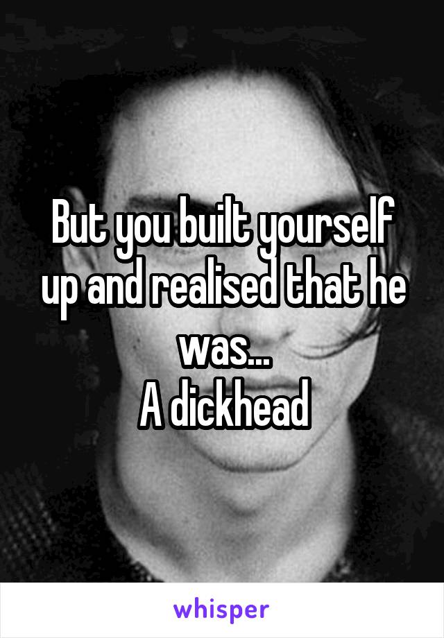 But you built yourself up and realised that he was...
A dickhead