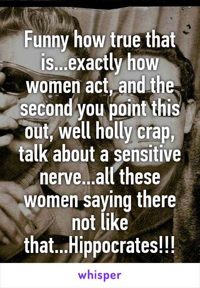 Funny how true that is...exactly how women act, and the second you point this out, well holly crap, talk about a sensitive nerve...all these women saying there not like that...Hippocrates!!!