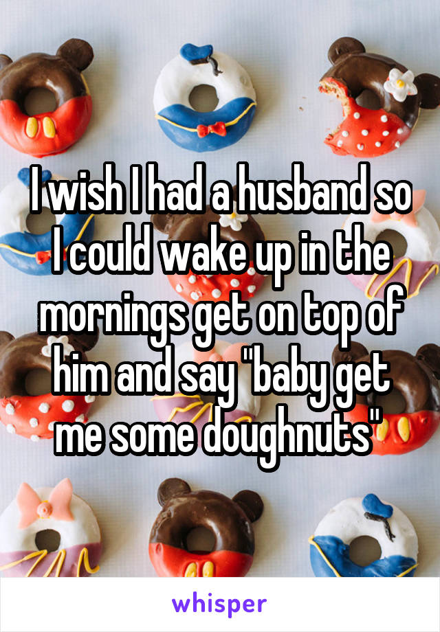 I wish I had a husband so I could wake up in the mornings get on top of him and say "baby get me some doughnuts" 