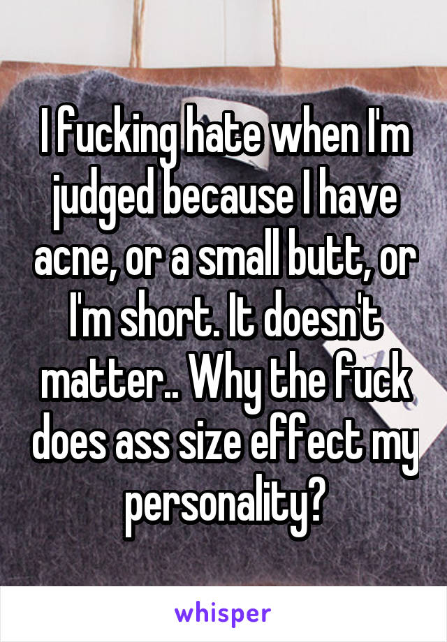 I fucking hate when I'm judged because I have acne, or a small butt, or I'm short. It doesn't matter.. Why the fuck does ass size effect my personality?
