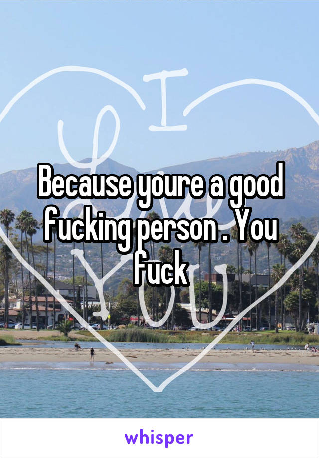 Because youre a good fucking person . You fuck