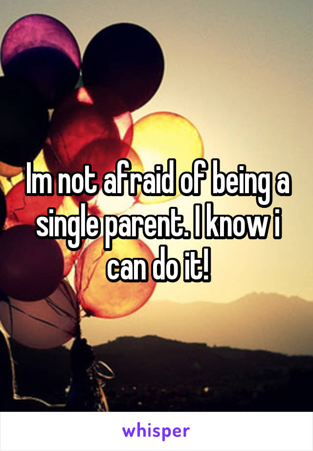 Im not afraid of being a single parent. I know i can do it!