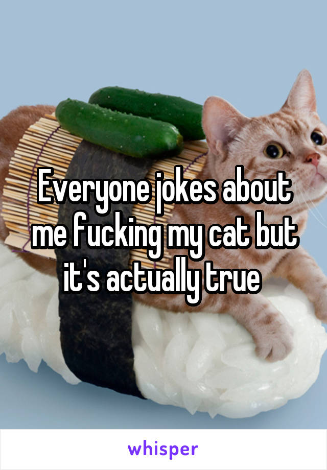 Everyone jokes about me fucking my cat but it's actually true 