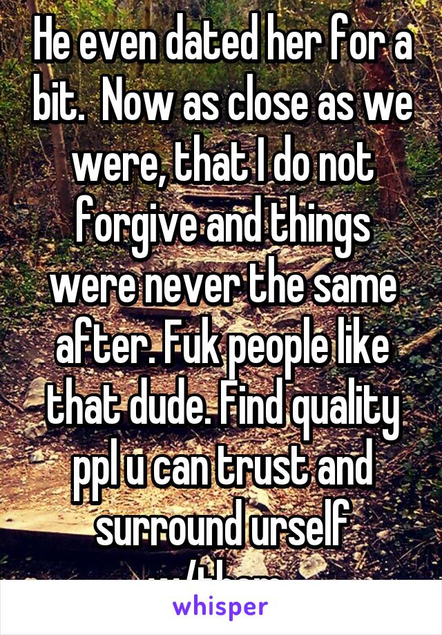 He even dated her for a bit.  Now as close as we were, that I do not forgive and things were never the same after. Fuk people like that dude. Find quality ppl u can trust and surround urself w/them. 