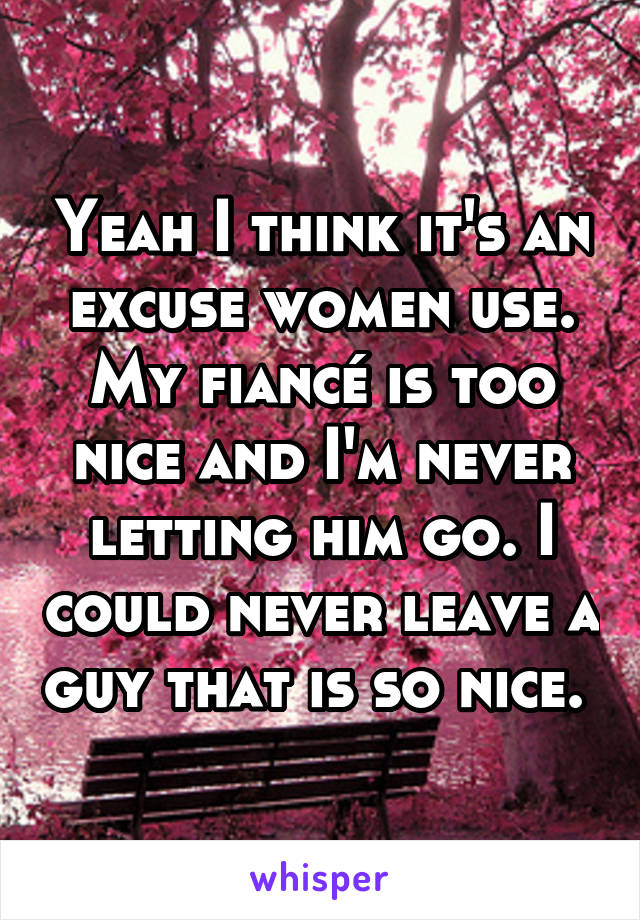 Yeah I think it's an excuse women use. My fiancé is too nice and I'm never letting him go. I could never leave a guy that is so nice. 