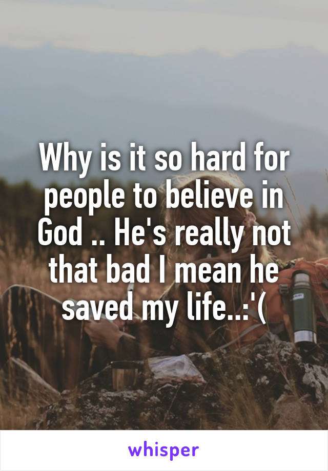 Why is it so hard for people to believe in God .. He's really not that bad I mean he saved my life..:'(